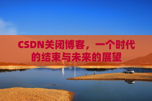 CSDN关闭博客，一个时代的结束与未来的展望